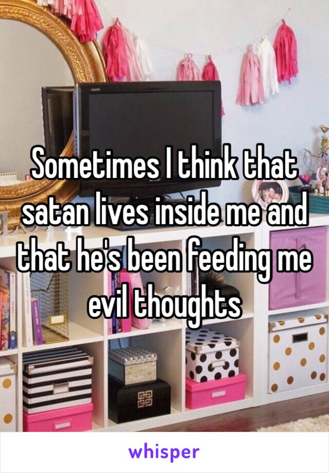 Sometimes I think that satan lives inside me and that he's been feeding me evil thoughts