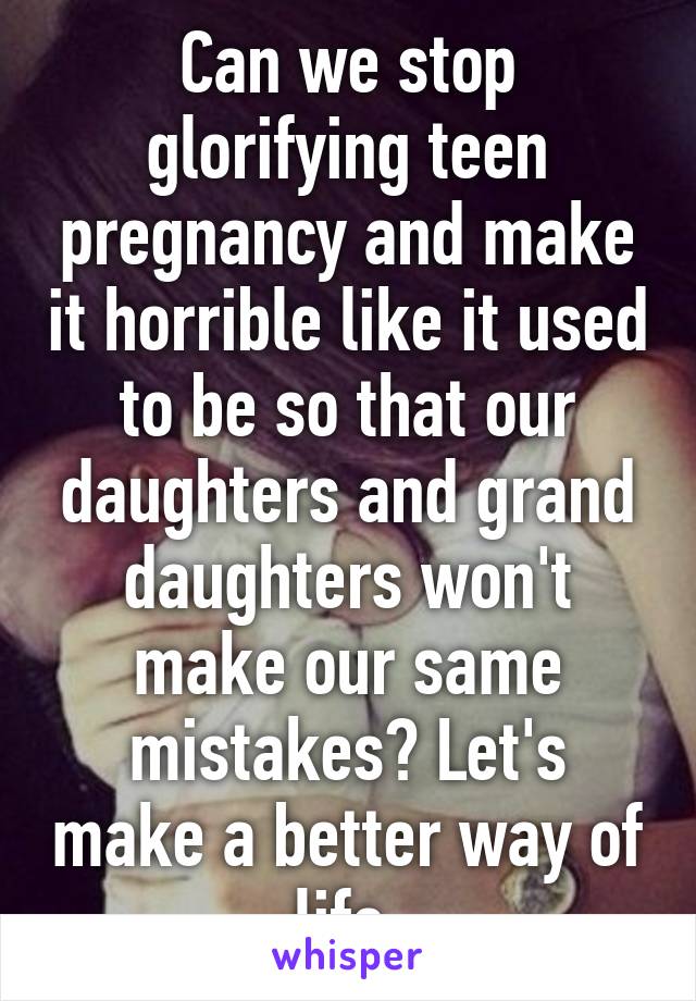 Can we stop glorifying teen pregnancy and make it horrible like it used to be so that our daughters and grand daughters won't make our same mistakes? Let's make a better way of life.