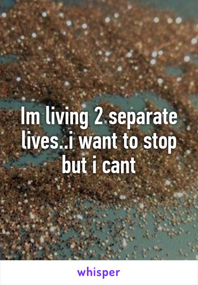 Im living 2 separate lives..i want to stop but i cant