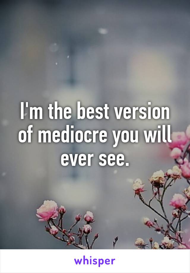 I'm the best version of mediocre you will ever see.