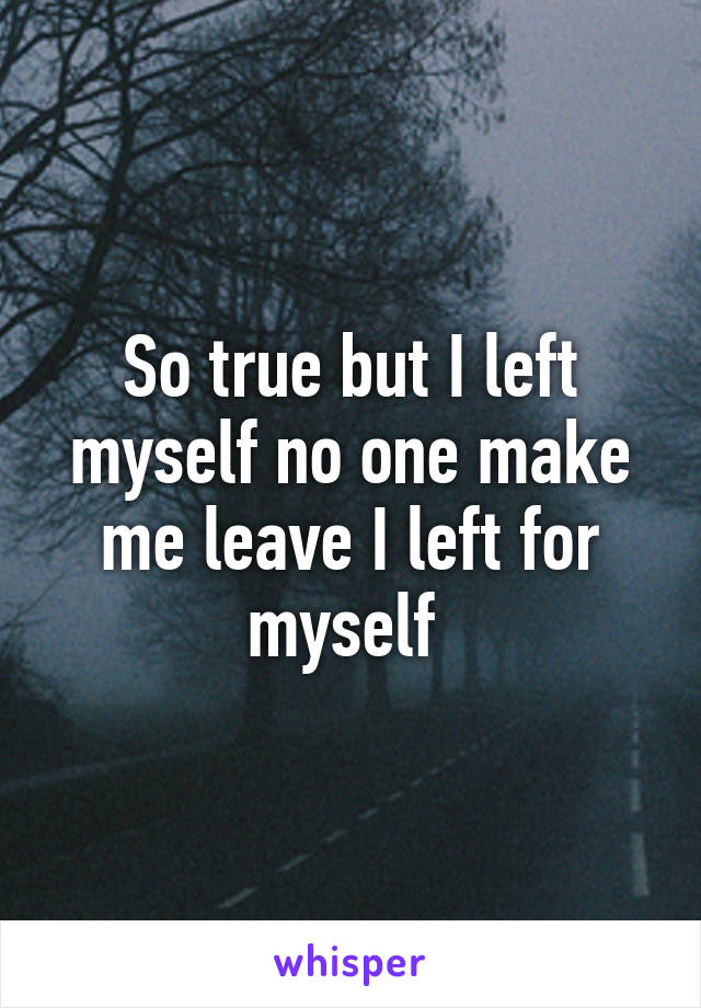 So true but I left myself no one make me leave I left for myself 