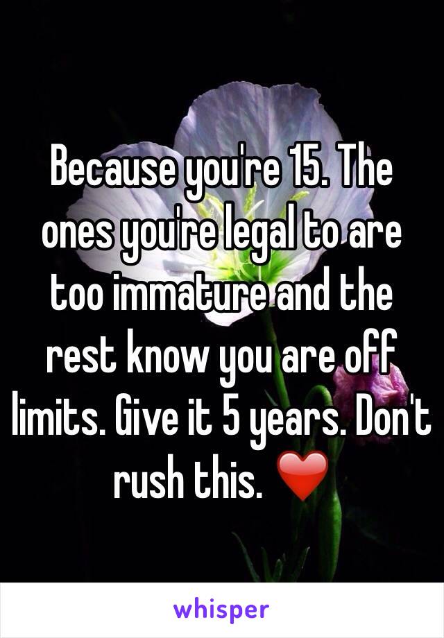 Because you're 15. The ones you're legal to are too immature and the rest know you are off limits. Give it 5 years. Don't rush this. ❤️