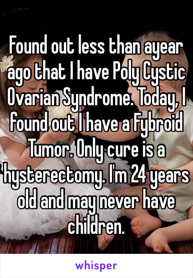 Found out less than ayear ago that I have Poly Cystic Ovarian Syndrome. Today, I found out I have a Fybroid Tumor. Only cure is a hysterectomy. I'm 24 years old and may never have children. 