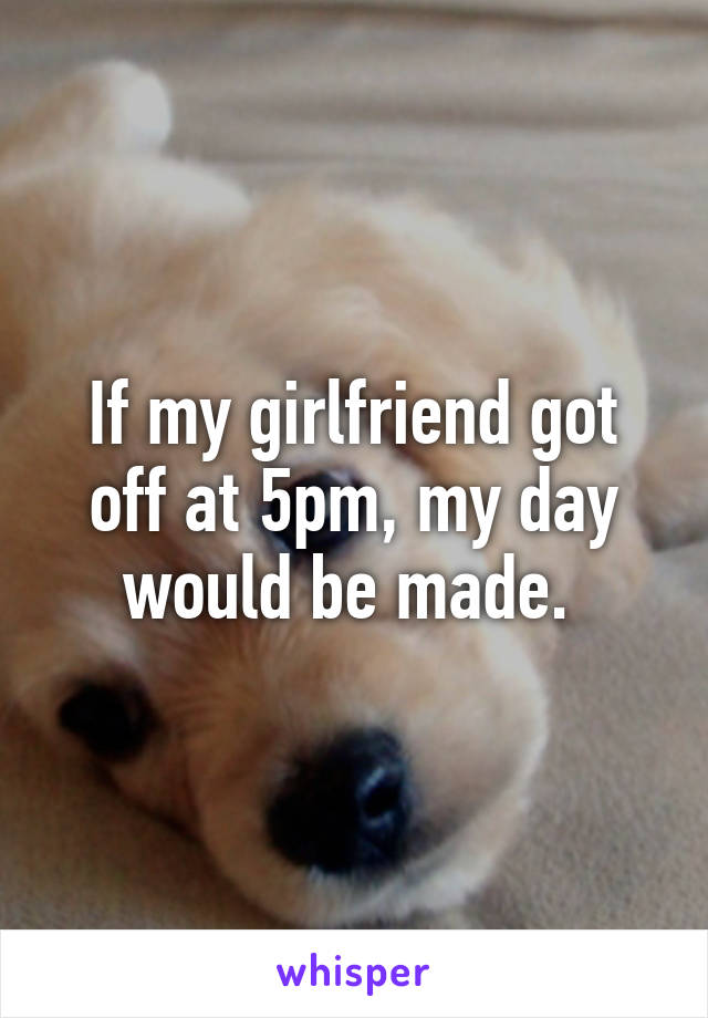 If my girlfriend got off at 5pm, my day would be made. 