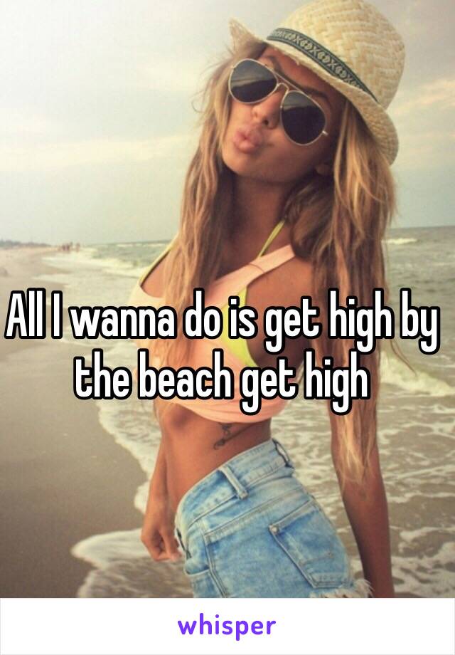 All I wanna do is get high by the beach get high 