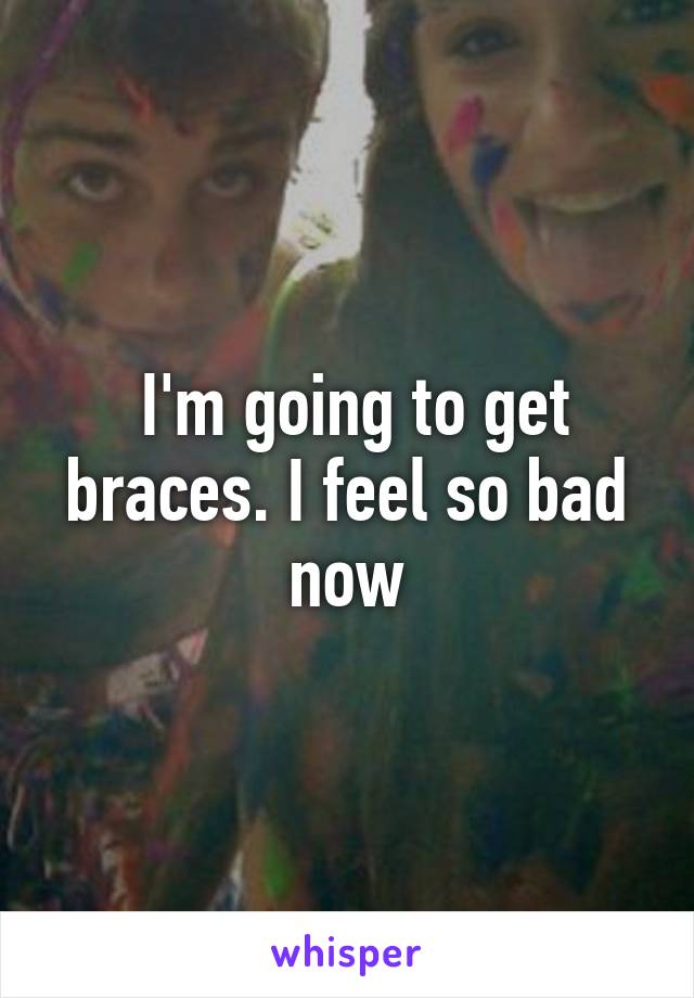  I'm going to get braces. I feel so bad now