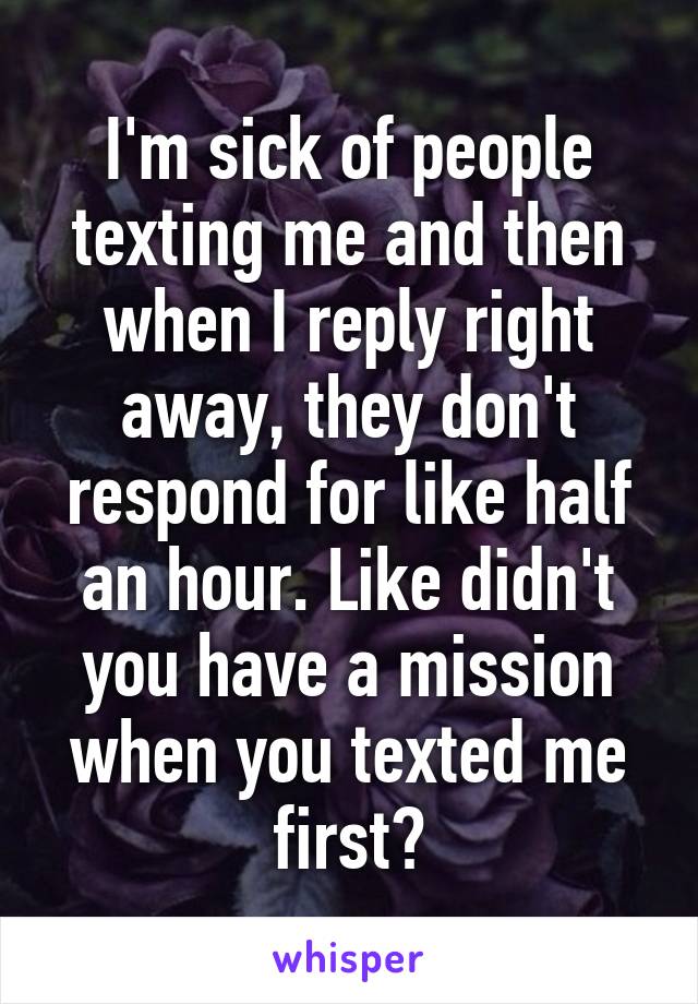 I'm sick of people texting me and then when I reply right away, they don't respond for like half an hour. Like didn't you have a mission when you texted me first?