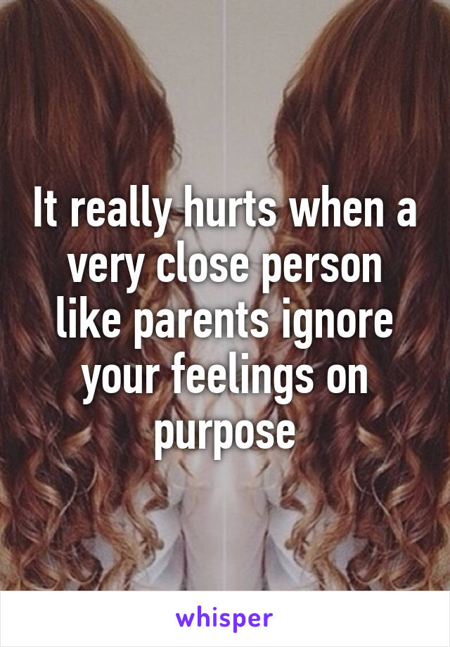 It really hurts when a very close person like parents ignore your feelings on purpose