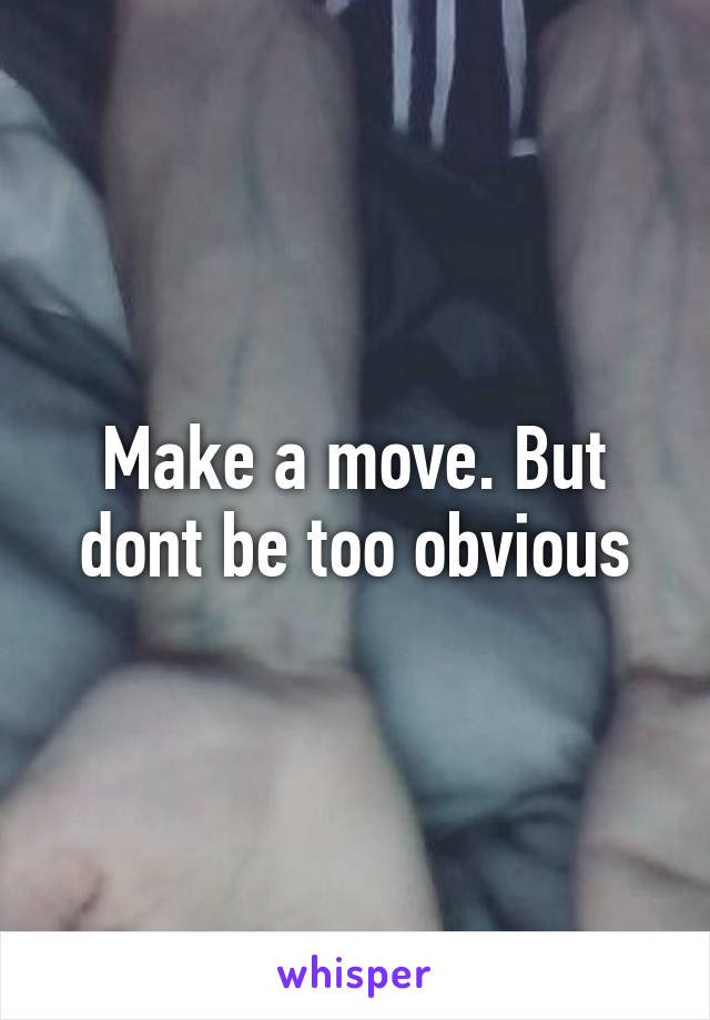 Make a move. But dont be too obvious