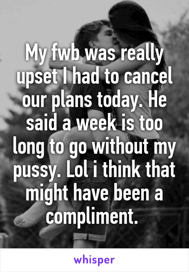 My fwb was really upset I had to cancel our plans today. He said a week is too long to go without my pussy. Lol i think that might have been a compliment. 