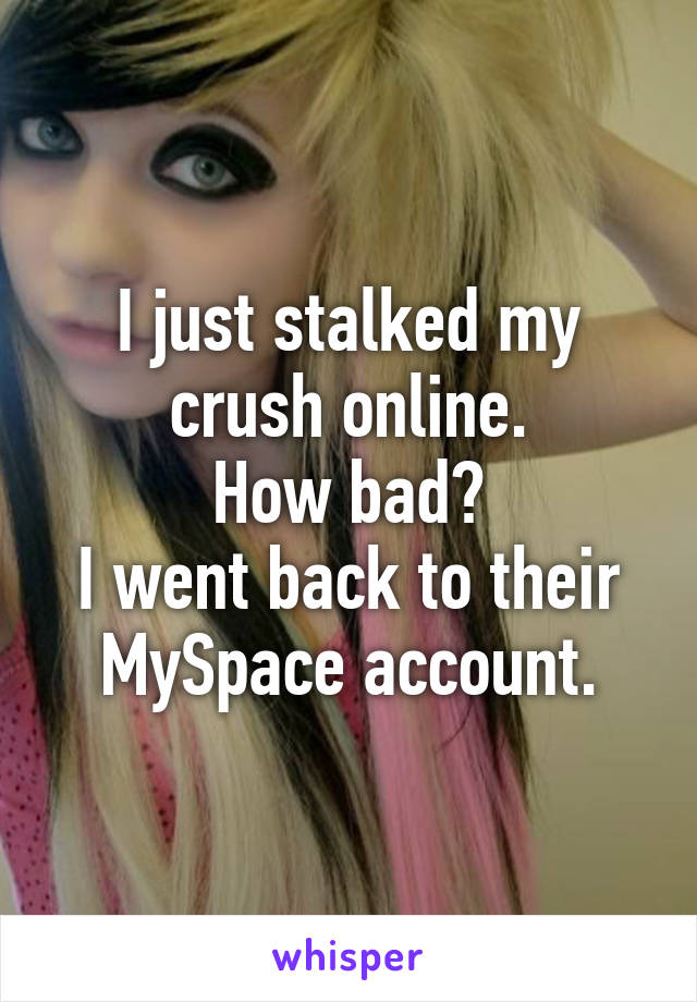 I just stalked my crush online.
How bad?
I went back to their MySpace account.