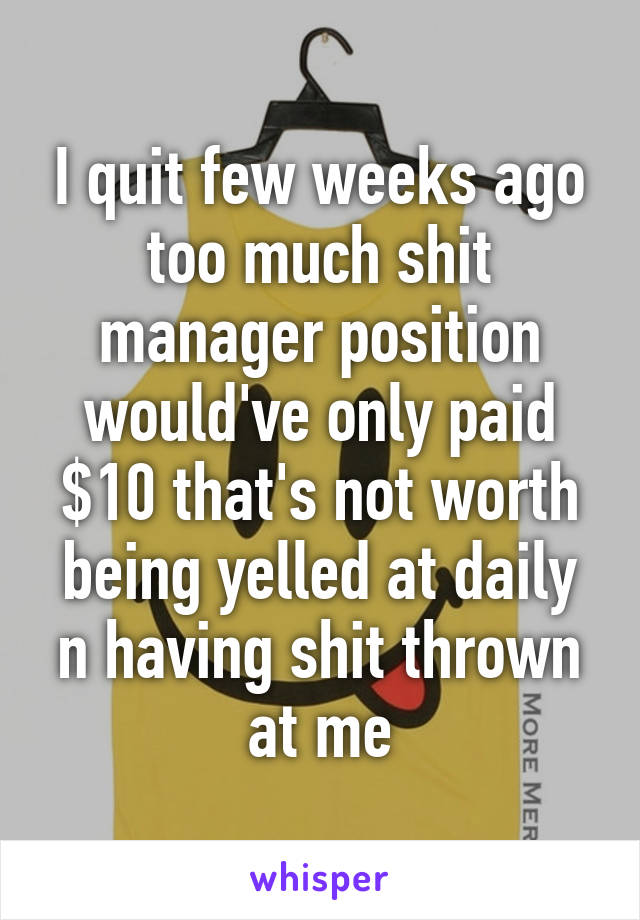 I quit few weeks ago too much shit manager position would've only paid $10 that's not worth being yelled at daily n having shit thrown at me