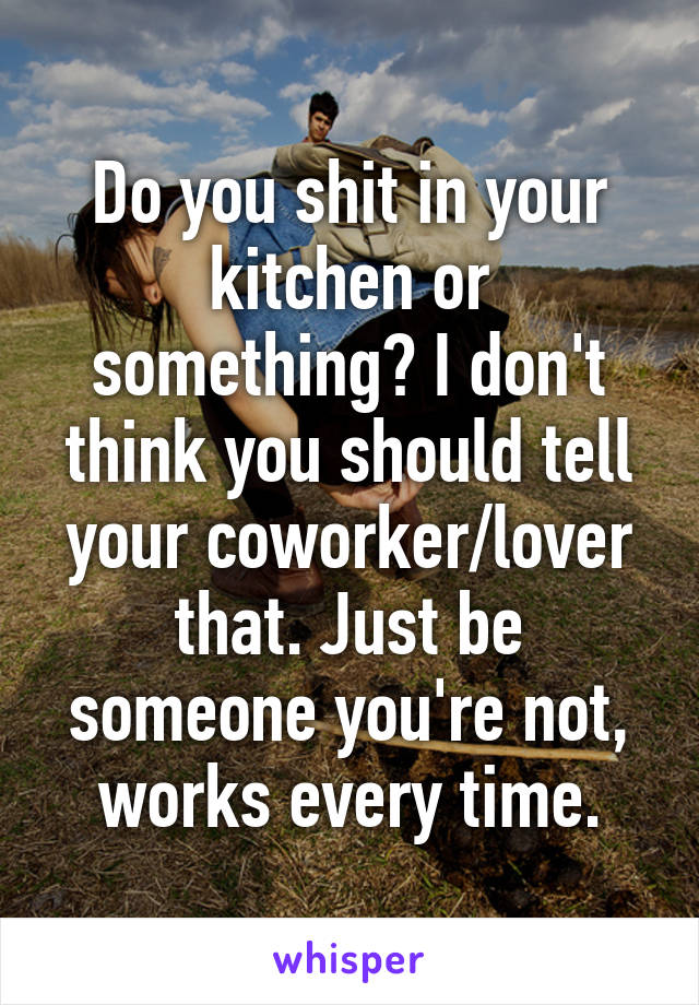 Do you shit in your kitchen or something? I don't think you should tell your coworker/lover that. Just be someone you're not, works every time.