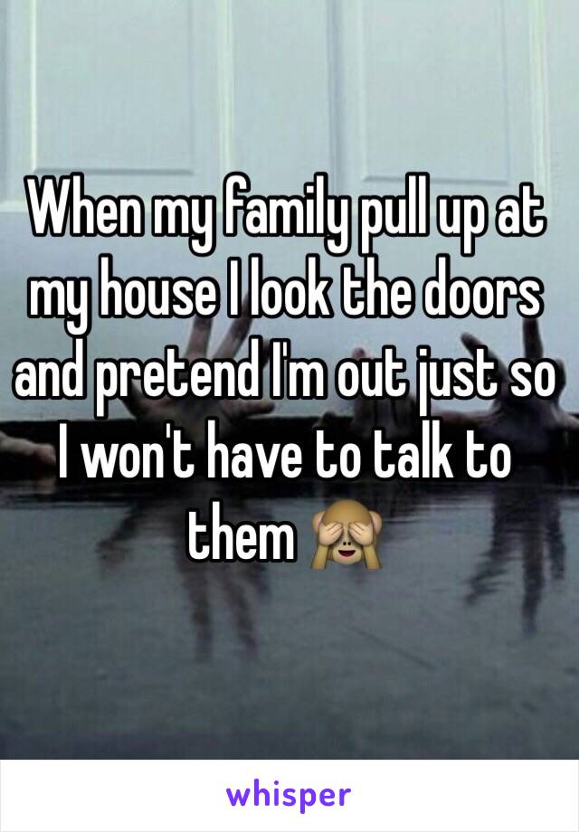 When my family pull up at my house I look the doors and pretend I'm out just so I won't have to talk to them 🙈 