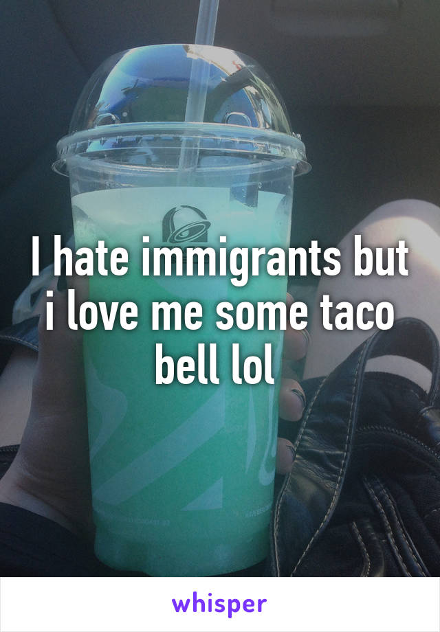 I hate immigrants but i love me some taco bell lol 