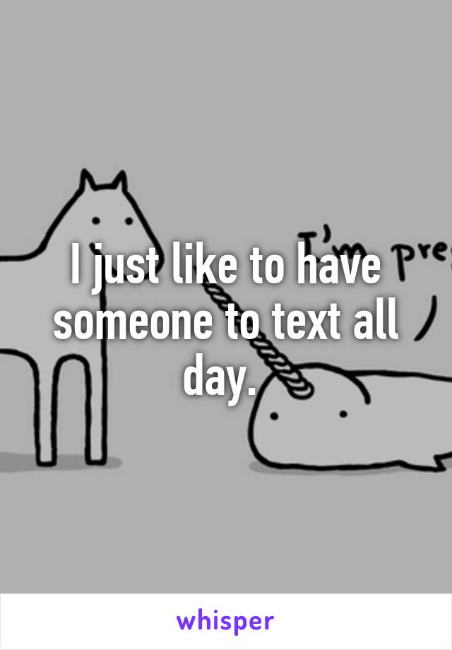 I just like to have someone to text all day. 