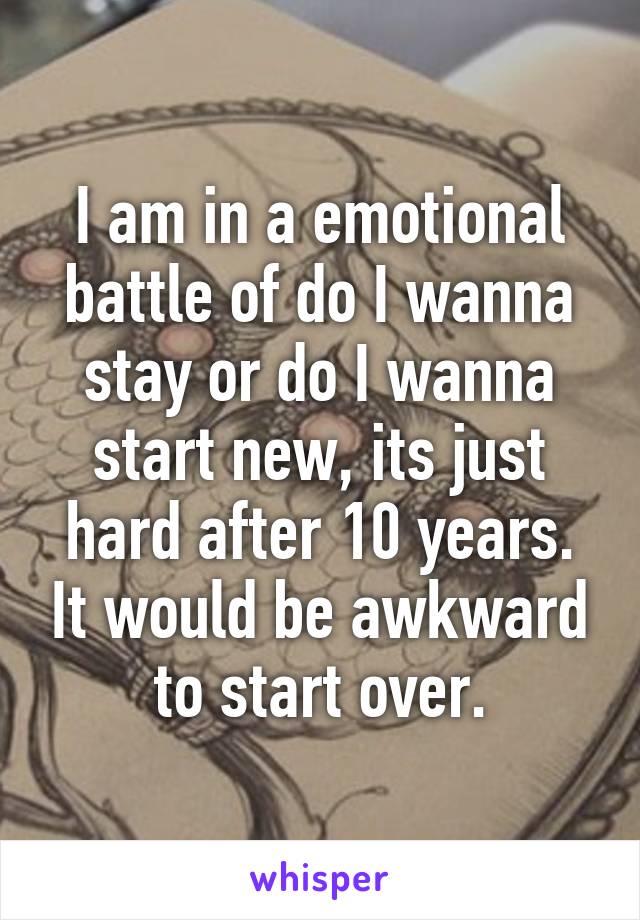 I am in a emotional battle of do I wanna stay or do I wanna start new, its just hard after 10 years. It would be awkward to start over.