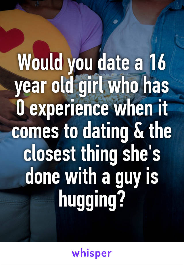 Would you date a 16 year old girl who has 0 experience when it comes to dating & the closest thing she's done with a guy is hugging?