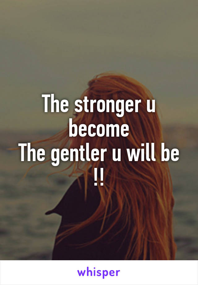 The stronger u become
The gentler u will be !!