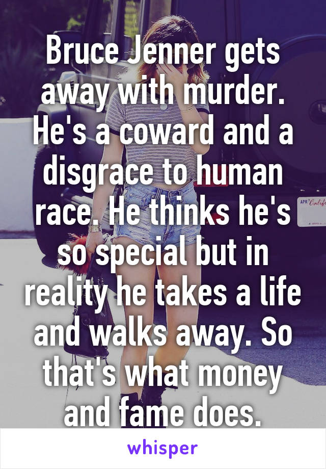 Bruce Jenner gets away with murder. He's a coward and a disgrace to human race. He thinks he's so special but in reality he takes a life and walks away. So that's what money and fame does.