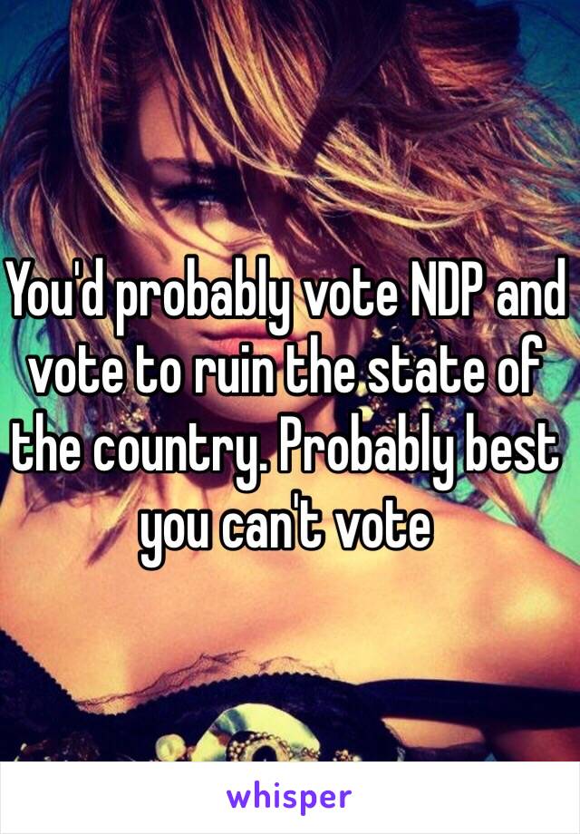 You'd probably vote NDP and vote to ruin the state of the country. Probably best you can't vote