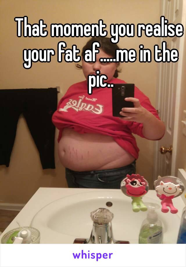 That moment you realise your fat af.....me in the pic..