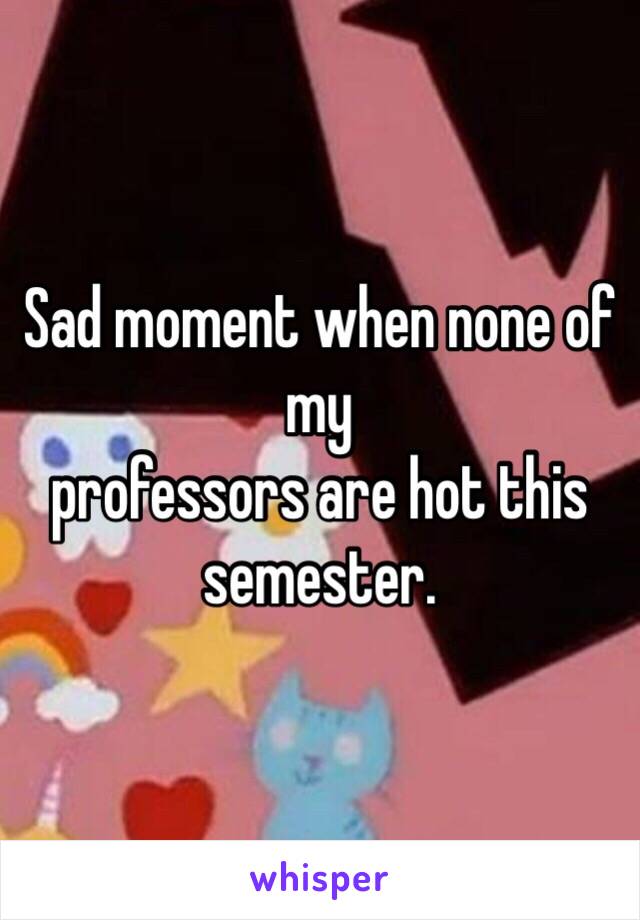 Sad moment when none of my
professors are hot this semester.