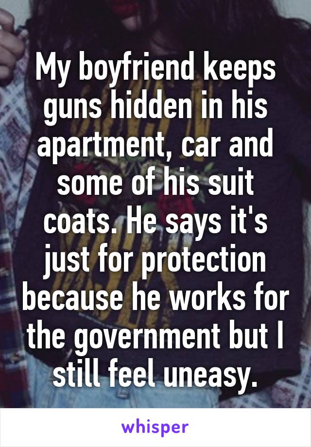 My boyfriend keeps guns hidden in his apartment, car and some of his suit coats. He says it's just for protection because he works for the government but I still feel uneasy.