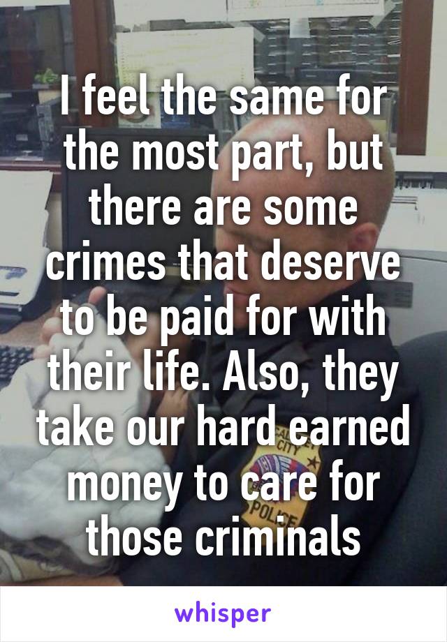 I feel the same for the most part, but there are some crimes that deserve to be paid for with their life. Also, they take our hard earned money to care for those criminals