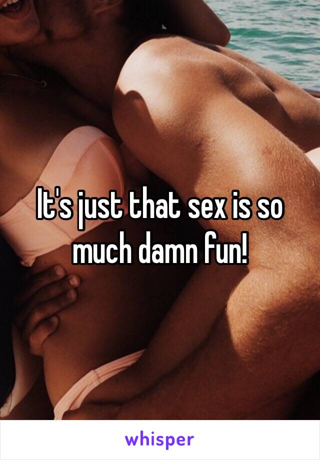 It's just that sex is so much damn fun!