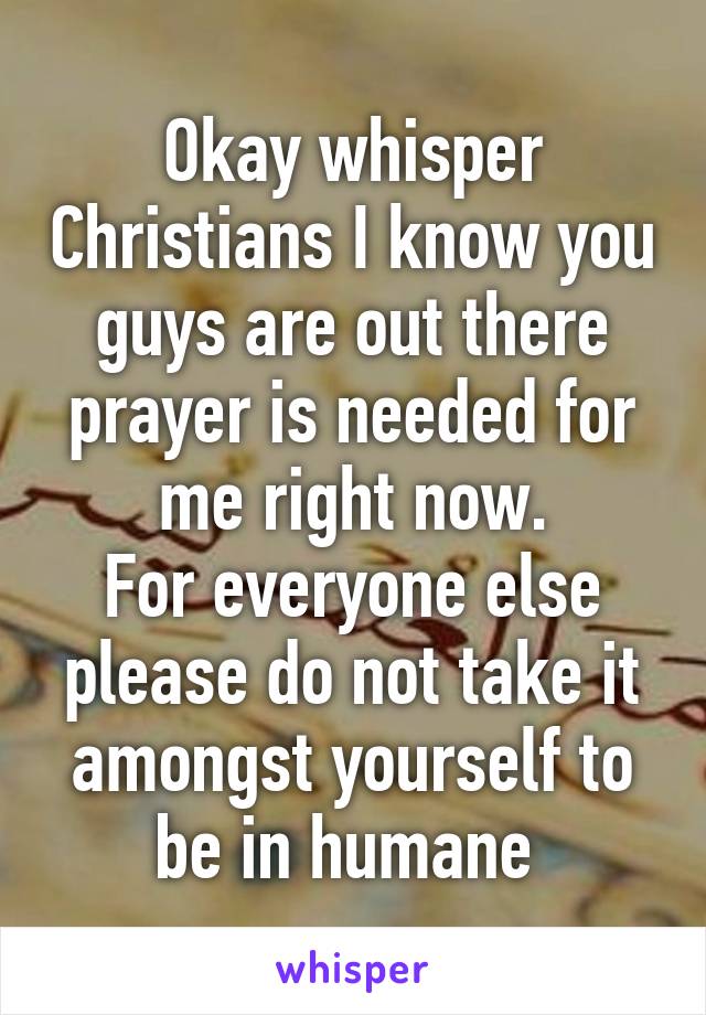 Okay whisper Christians I know you guys are out there prayer is needed for me right now.
For everyone else please do not take it amongst yourself to be in humane 