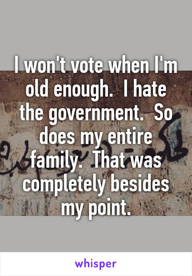 I won't vote when I'm old enough.  I hate the government.  So does my entire family.  That was completely besides my point.