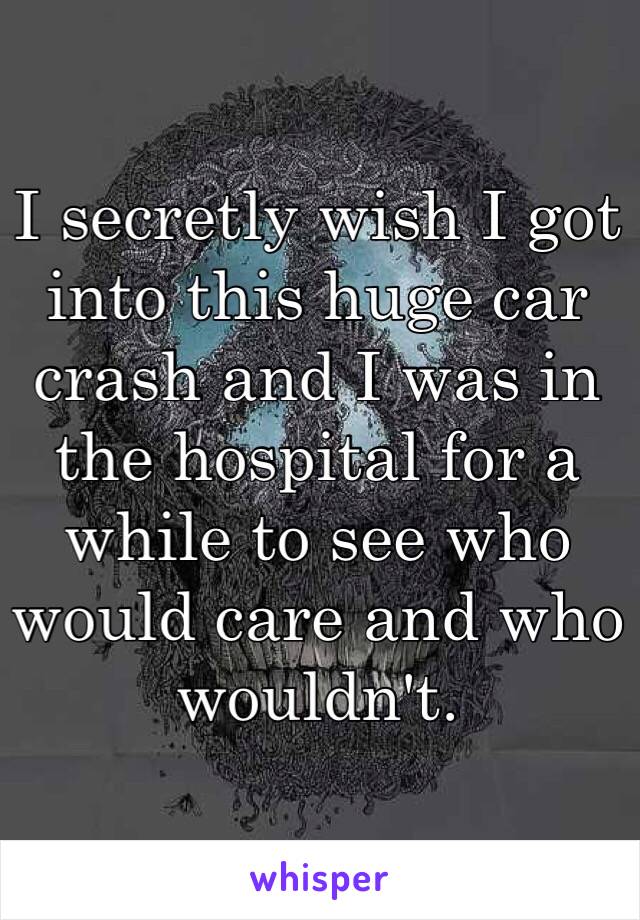 I secretly wish I got into this huge car crash and I was in the hospital for a while to see who would care and who wouldn't. 