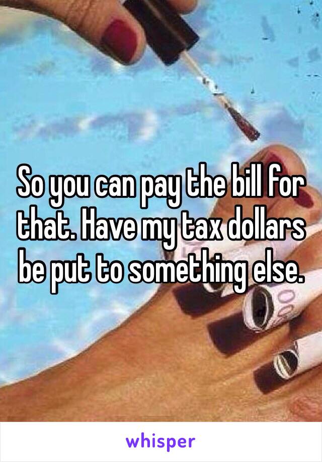 So you can pay the bill for that. Have my tax dollars be put to something else.