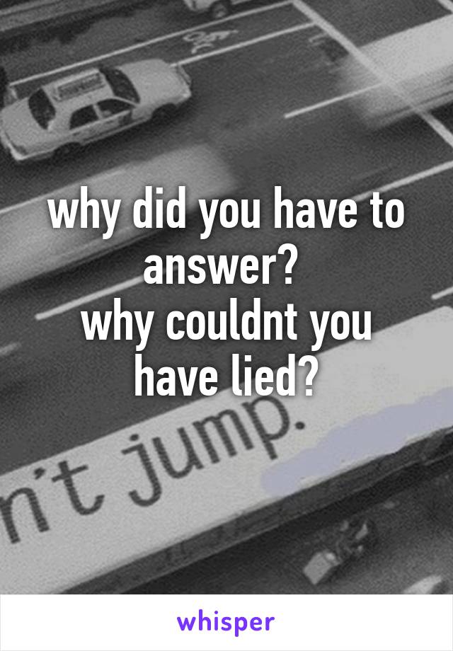 why did you have to answer? 
why couldnt you have lied?
