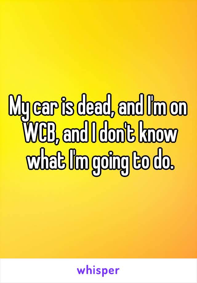 My car is dead, and I'm on WCB, and I don't know what I'm going to do.