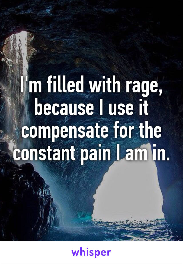 I'm filled with rage, because I use it compensate for the constant pain I am in. 