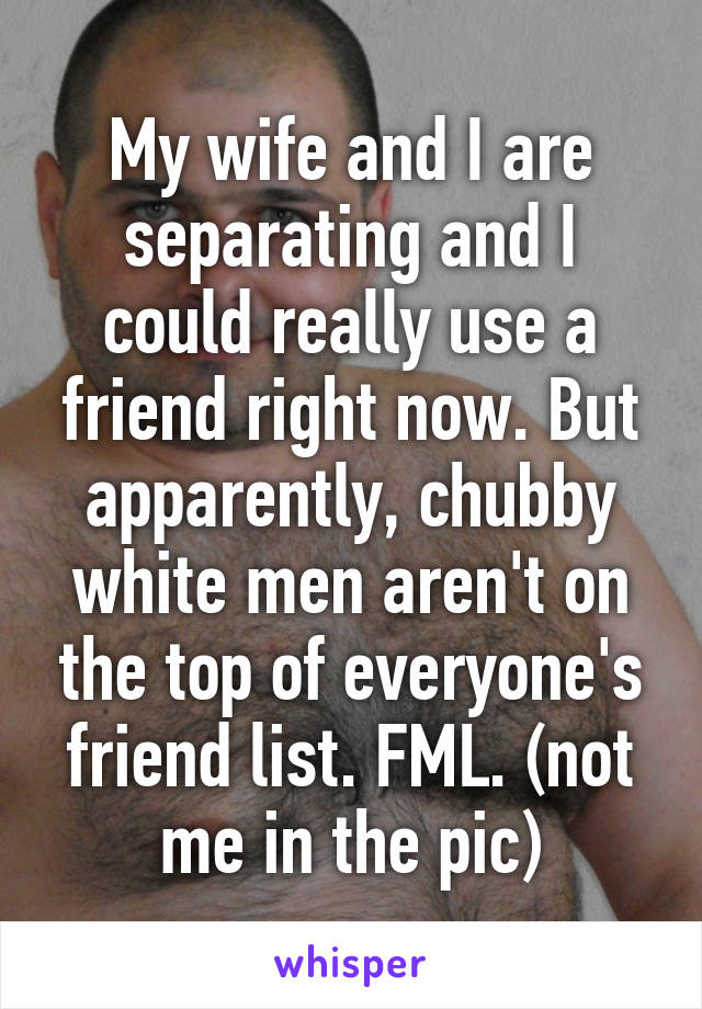 My wife and I are separating and I could really use a friend right now. But apparently, chubby white men aren't on the top of everyone's friend list. FML. (not me in the pic)