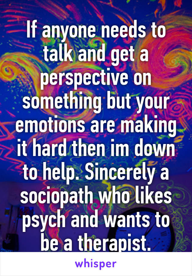 If anyone needs to talk and get a perspective on something but your emotions are making it hard then im down to help. Sincerely a sociopath who likes psych and wants to be a therapist.