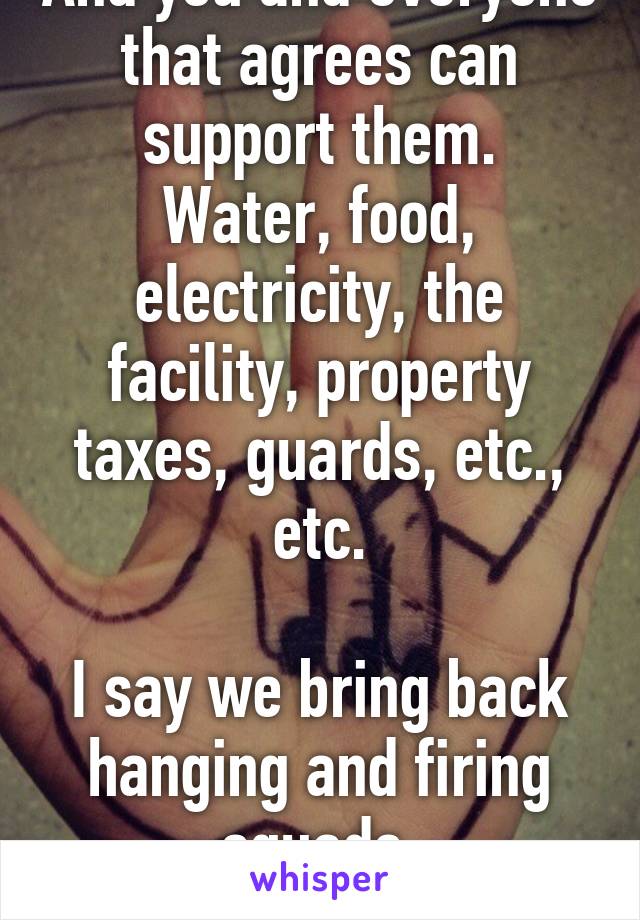 And you and everyone that agrees can support them.
Water, food, electricity, the facility, property taxes, guards, etc., etc.

I say we bring back hanging and firing squads.
Saves money