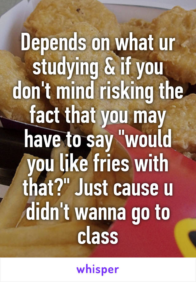 Depends on what ur studying & if you don't mind risking the fact that you may have to say "would you like fries with that?" Just cause u didn't wanna go to class