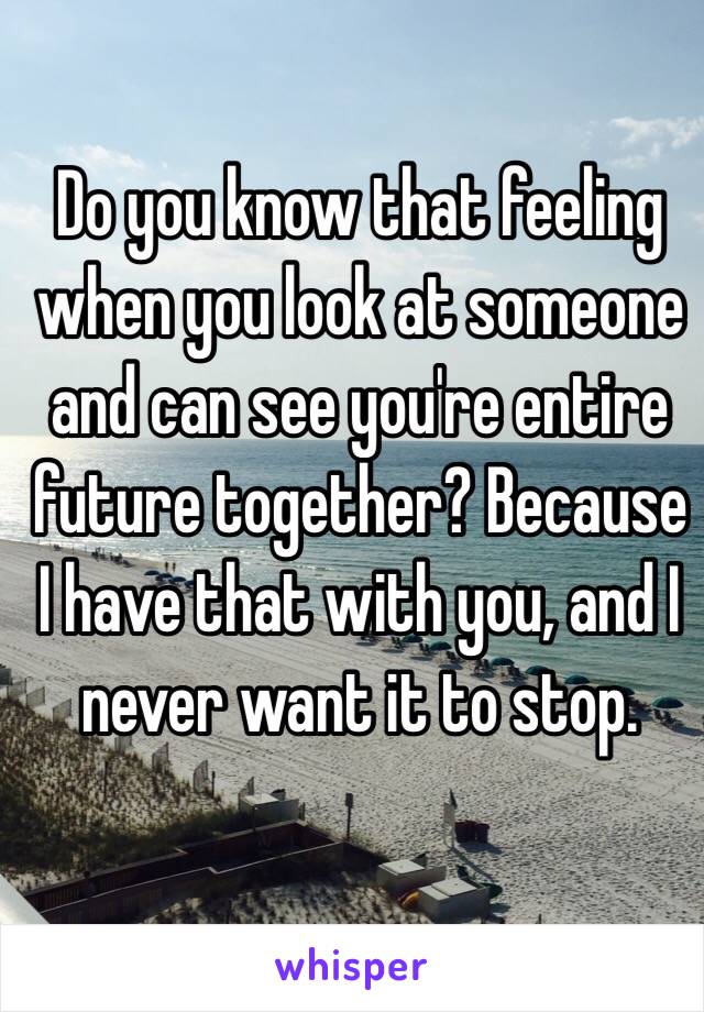 Do you know that feeling when you look at someone and can see you're entire future together? Because I have that with you, and I never want it to stop.