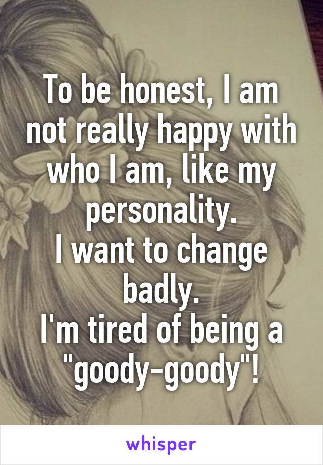 To be honest, I am not really happy with who I am, like my personality.
I want to change badly.
I'm tired of being a "goody-goody"!