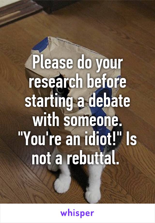 Please do your research before starting a debate with someone. "You're an idiot!" Is not a rebuttal. 