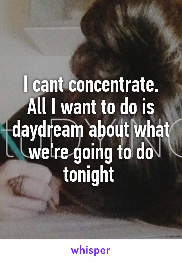 I cant concentrate. All I want to do is daydream about what we're going to do tonight 