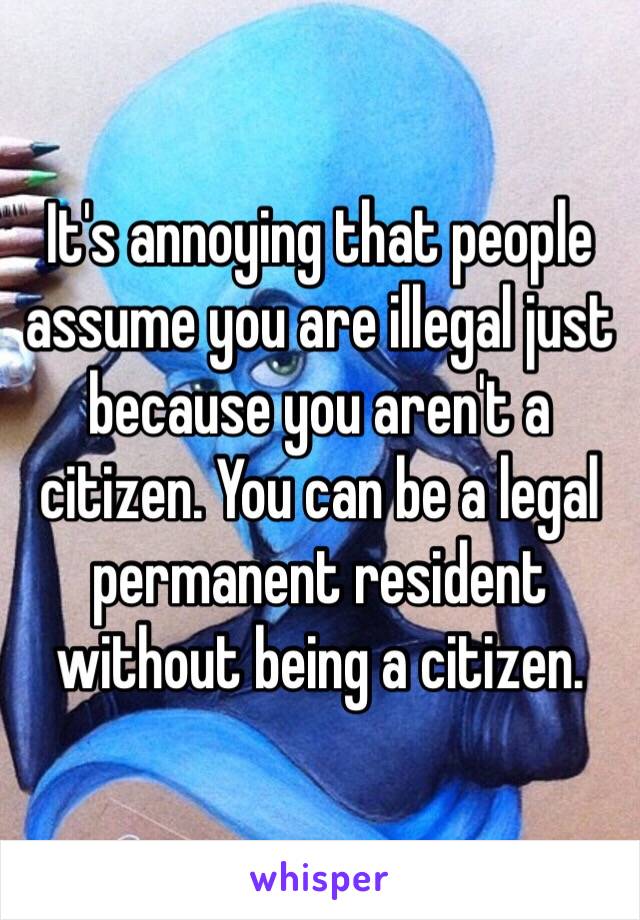 It's annoying that people assume you are illegal just because you aren't a citizen. You can be a legal permanent resident without being a citizen. 