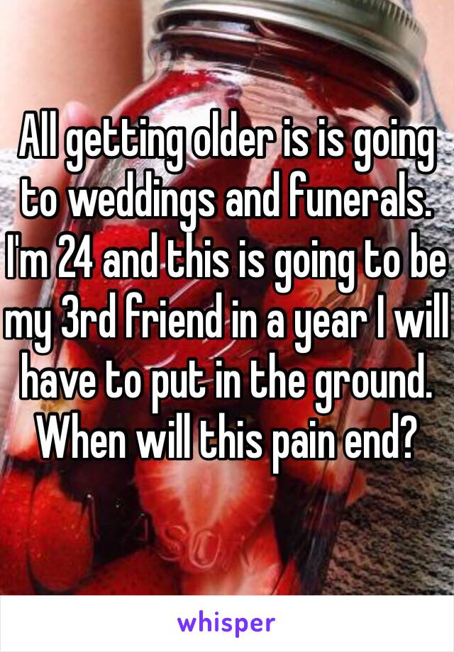 All getting older is is going to weddings and funerals. I'm 24 and this is going to be my 3rd friend in a year I will have to put in the ground. When will this pain end? 