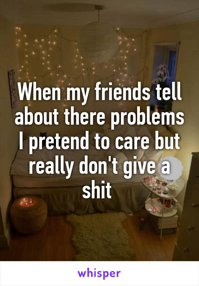 When my friends tell about there problems I pretend to care but really don't give a shit 