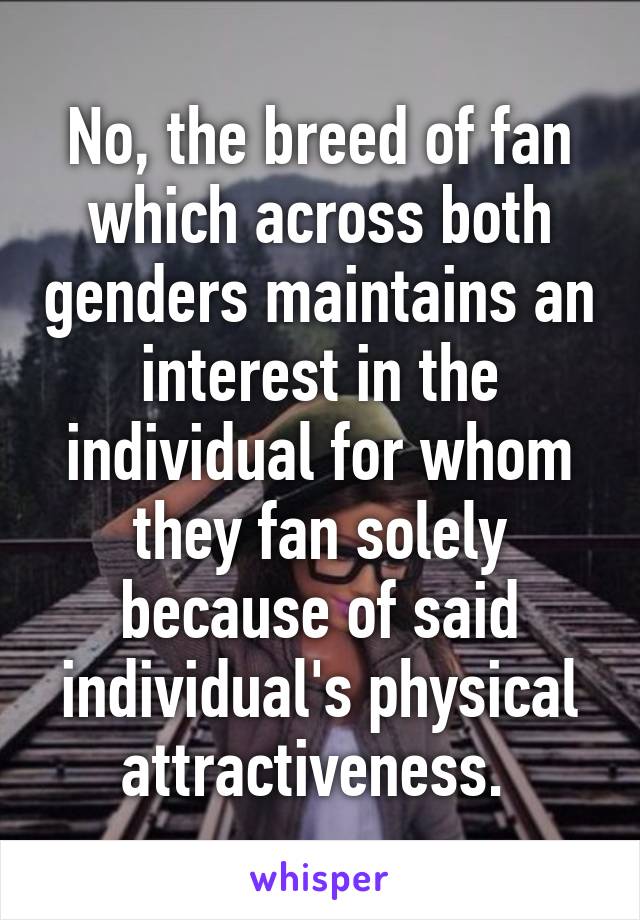 No, the breed of fan which across both genders maintains an interest in the individual for whom they fan solely because of said individual's physical attractiveness. 