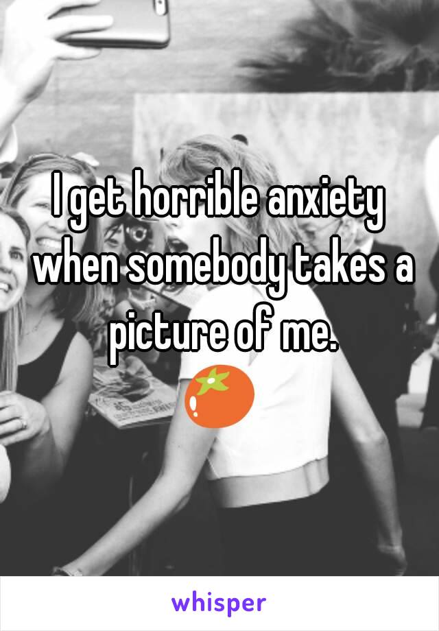 I get horrible anxiety when somebody takes a picture of me.
🍅